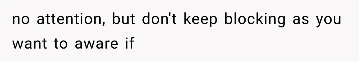no attention, but don't keep blocking as you want to aware if