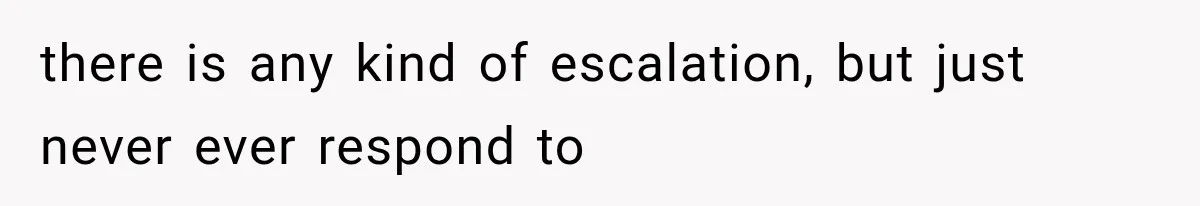 there is any kind of escalation, but just never ever respond to