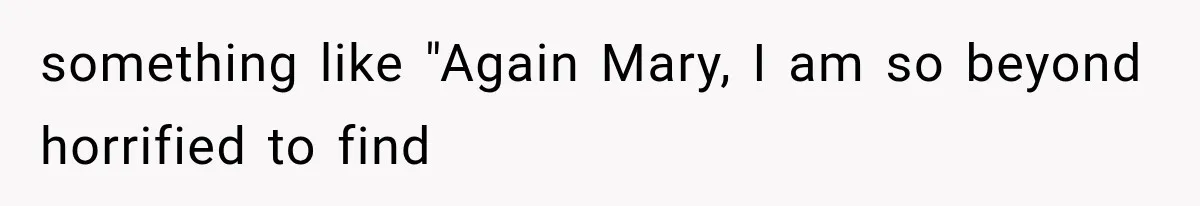 something like "Again Mary, I am so beyond horrified to find