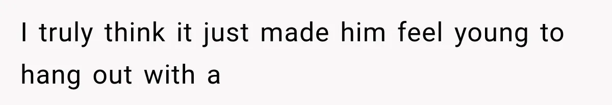 I truly think it just made him feel young to hang out with a