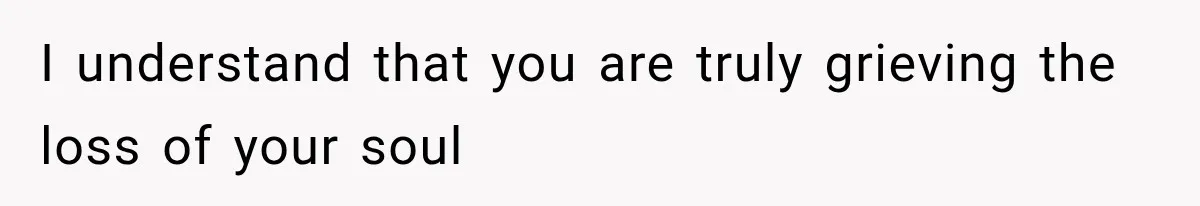 I understand that you are truly grieving the loss of your soul