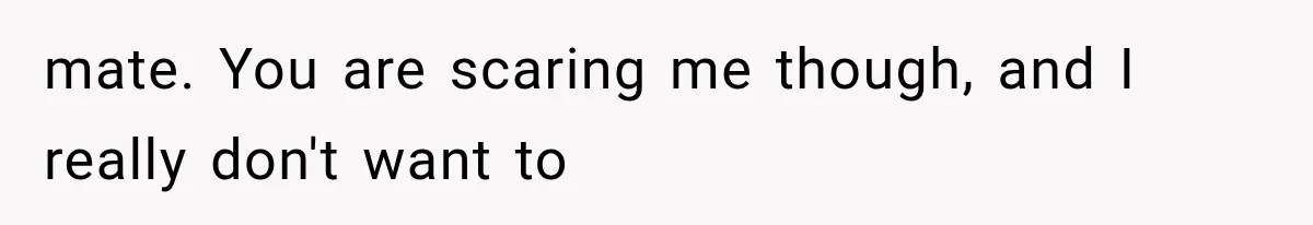 mate. You are scaring me though, and I really don't want to