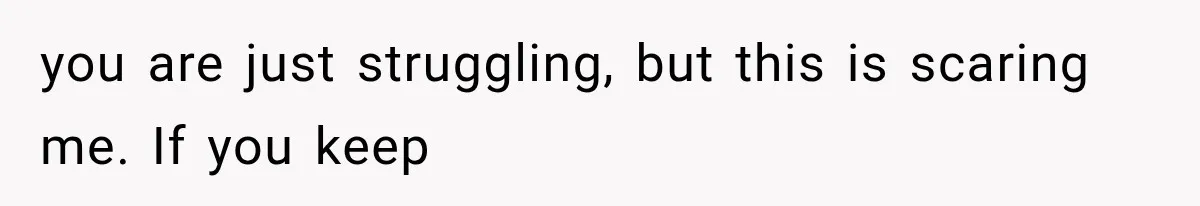 you are just struggling, but this is scaring me. If you keep