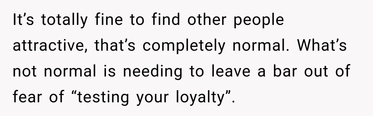 It’s totally fine to find other people attractive, that’s completely normal. What’s not normal is needing to leave a bar out of fear of “testing your loyalty”.