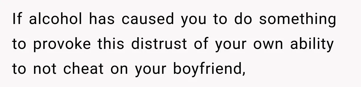 If alcohol has caused you to do something to provoke this distrust of your own ability to not cheat on your boyfriend,