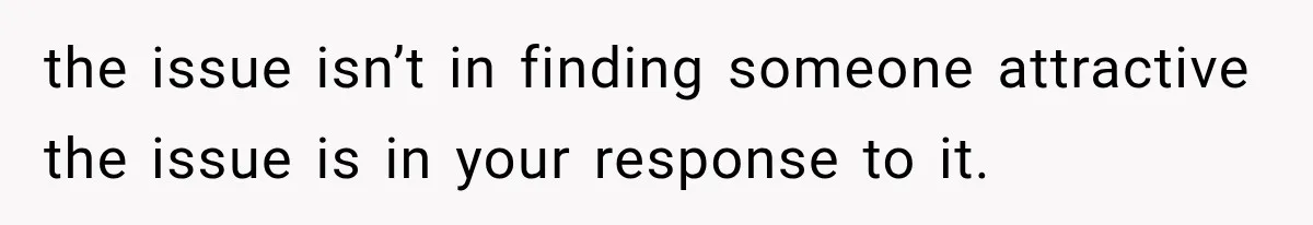the issue isn’t in finding someone attractive the issue is in your response to it.
