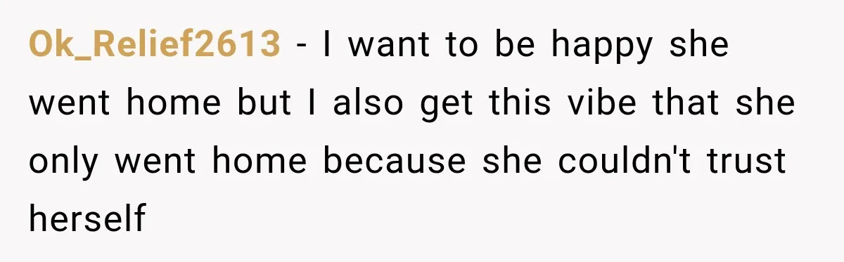 Ok_Relief2613 − I want to be happy she went home but I also get this vibe that she only went home because she couldn't trust herself