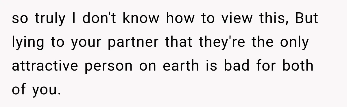 so truly I don't know how to view this, But lying to your partner that they're the only attractive person on earth is bad for both of you.