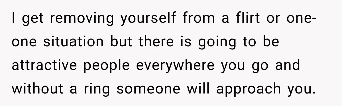 I get removing yourself from a flirt or one-one situation but there is going to be attractive people everywhere you go and without a ring someone will approach you.