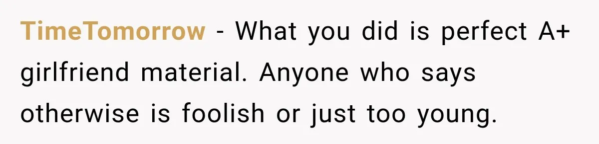 TimeTomorrow − What you did is perfect A+ girlfriend material. Anyone who says otherwise is foolish or just too young.