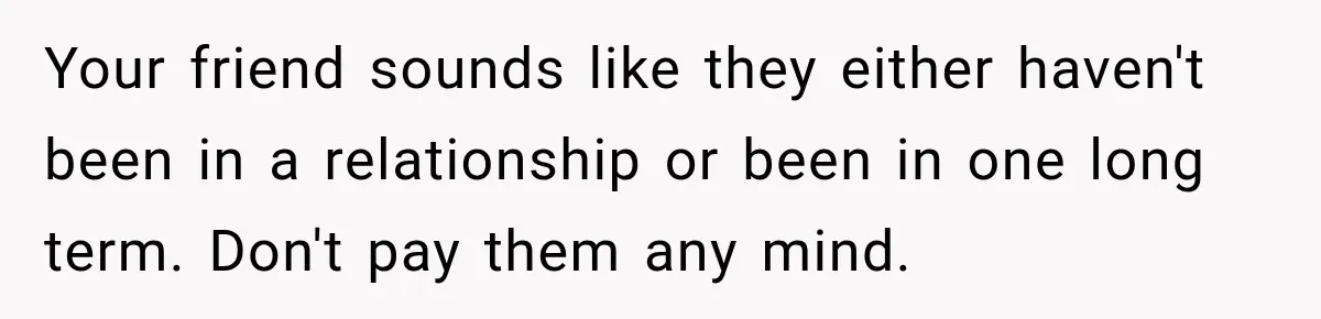 Your friend sounds like they either haven't been in a relationship or been in one long term. Don't pay them any mind.