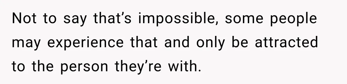Not to say that’s impossible, some people may experience that and only be attracted to the person they’re with.