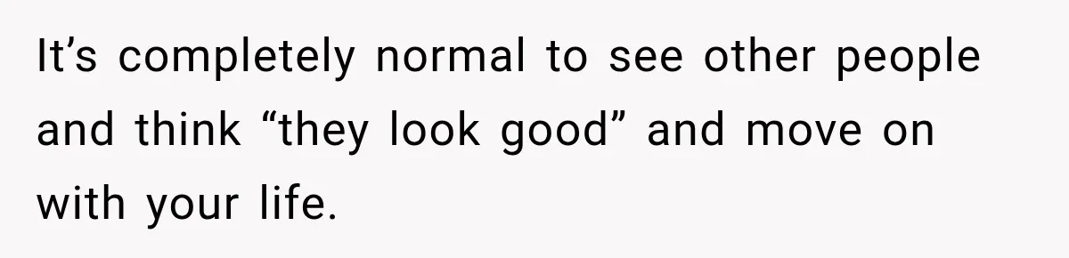 It’s completely normal to see other people and think “they look good” and move on with your life.