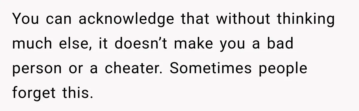 You can acknowledge that without thinking much else, it doesn’t make you a bad person or a cheater. Sometimes people forget this.