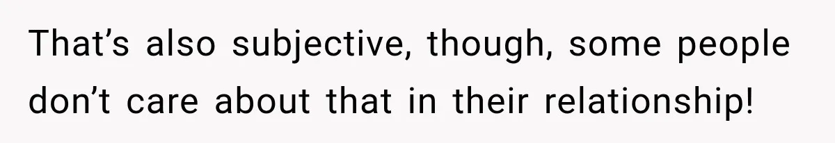 That’s also subjective, though, some people don’t care about that in their relationship!
