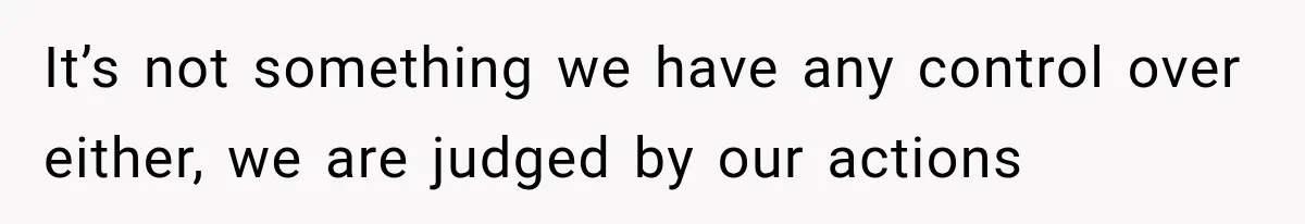 It’s not something we have any control over either, we are judged by our actions