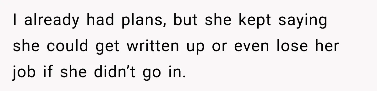 I already had plans, but she kept saying she could get written up or even lose her job if she didn’t go in.