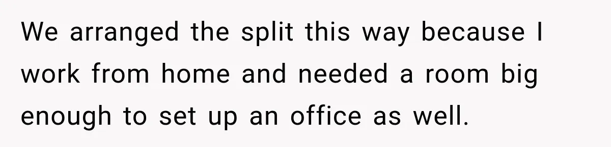 We arranged the split this way because I work from home and needed a room big enough to set up an office as well.