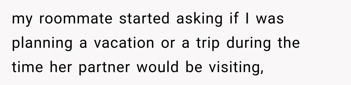 my roommate started asking if I was planning a vacation or a trip during the time her partner would be visiting,