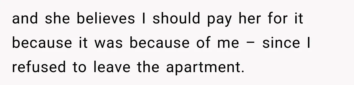 and she believes I should pay her for it because it was because of me – since I refused to leave the apartment.