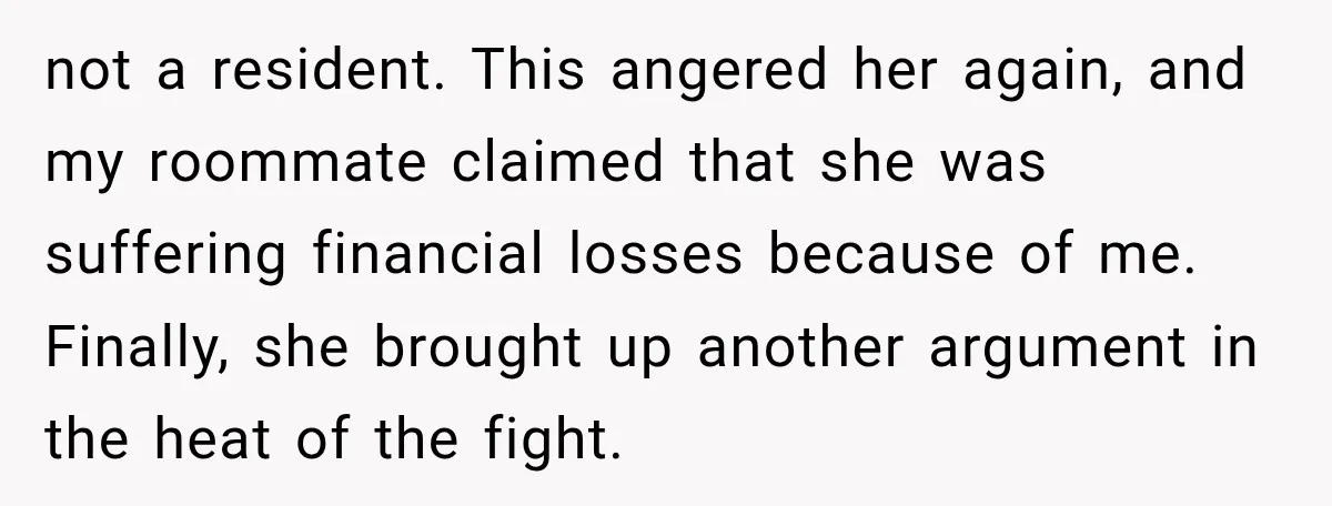 not a resident. This angered her again, and my roommate claimed that she was suffering financial losses because of me. Finally, she brought up another argument in the heat of...