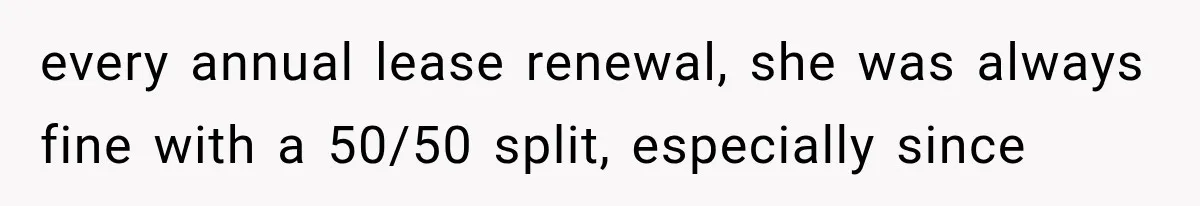 every annual lease renewal, she was always fine with a 50/50 split, especially since