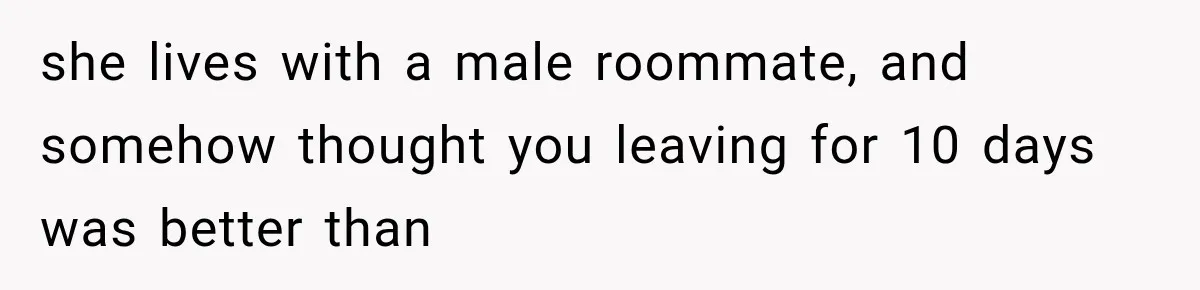 she lives with a male roommate, and somehow thought you leaving for 10 days was better than