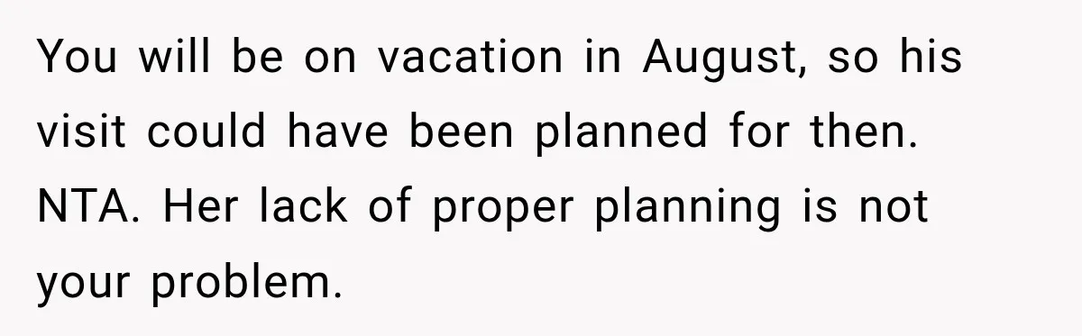 You will be on vacation in August, so his visit could have been planned for then. NTA. Her lack of proper planning is not your problem.