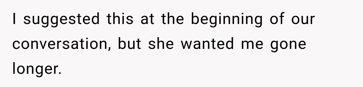 I suggested this at the beginning of our conversation, but she wanted me gone longer.