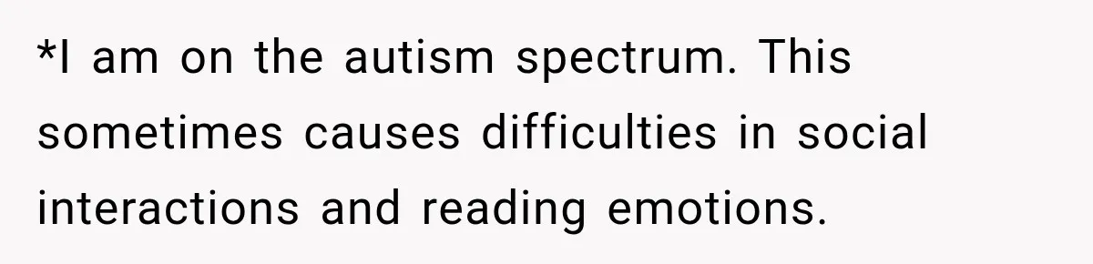 *I am on the autism spectrum. This sometimes causes difficulties in social interactions and reading emotions.