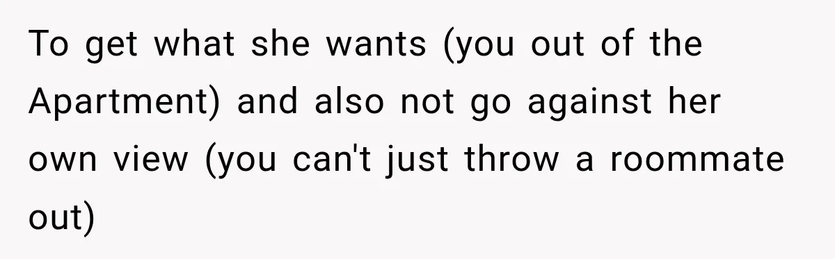To get what she wants (you out of the Apartment) and also not go against her own view (you can't just throw a roommate out)