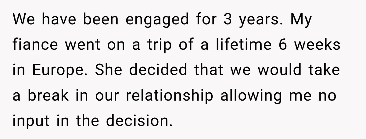 She Wanted A Six-Week Break Before The Wedding—He Decided To Make It Permanent We have been engaged for 3 years. My fiance went on a trip of a lifetime 6 weeks in Europe. She decided that we would take a break in our...