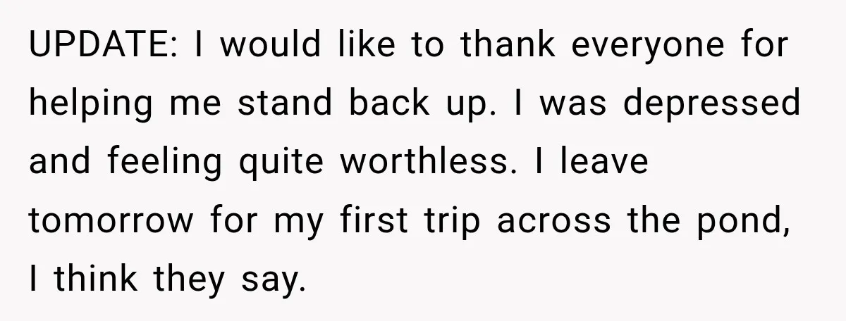 She Wanted A Six-Week Break Before The Wedding—He Decided To Make It Permanent UPDATE: I would like to thank everyone for helping me stand back up. I was depressed and feeling quite worthless. I leave tomorrow for my first trip across the pond,...
