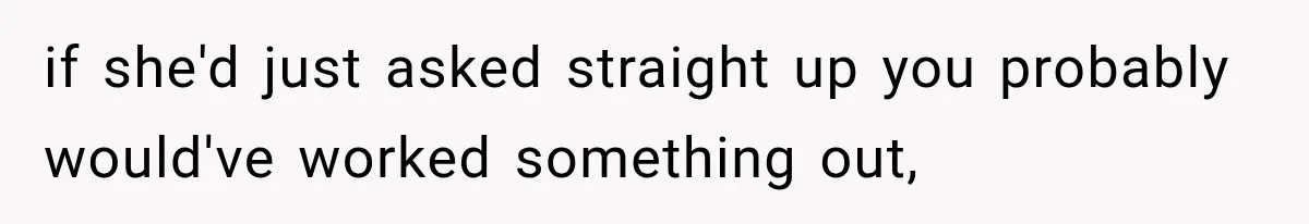 if she'd just asked straight up you probably would've worked something out,