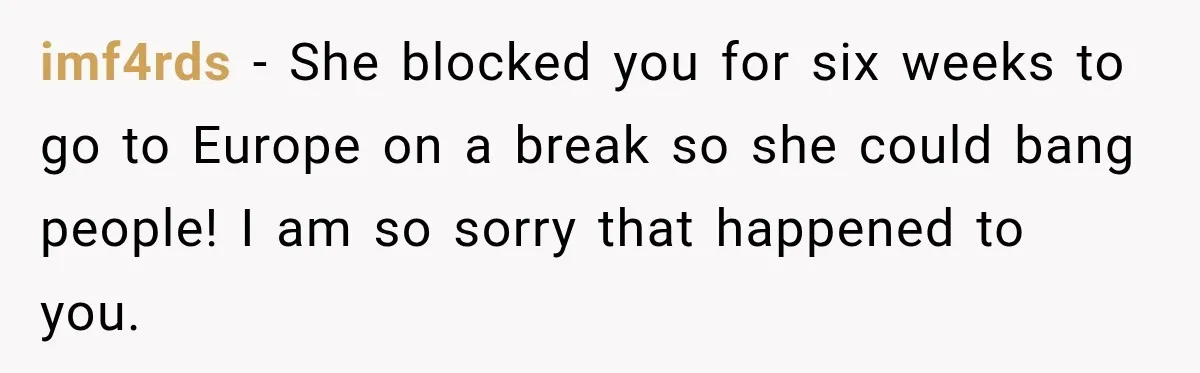 She Wanted A Six-Week Break Before The Wedding—He Decided To Make It Permanent imf4rds − She blocked you for six weeks to go to Europe on a break so she could bang people! I am so sorry that happened to you.