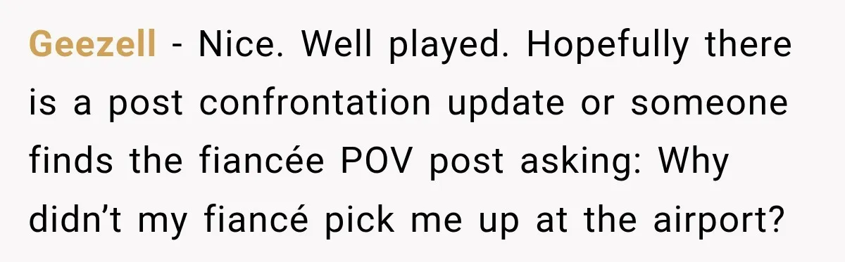 She Wanted A Six-Week Break Before The Wedding—He Decided To Make It Permanent Geezell − Nice. Well played. Hopefully there is a post confrontation update or someone finds the fiancée POV post asking: Why didn’t my fiancé pick me up at the airport?