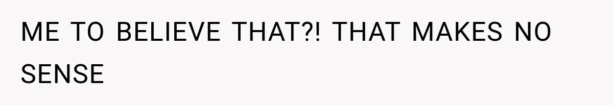ME TO BELIEVE THAT?! THAT MAKES NO SENSE