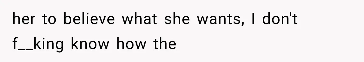 her to believe what she wants, I don't f__king know how the
