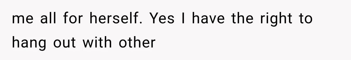 me all for herself. Yes I have the right to hang out with other