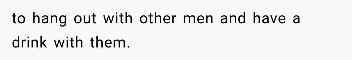 to hang out with other men and have a drink with them.