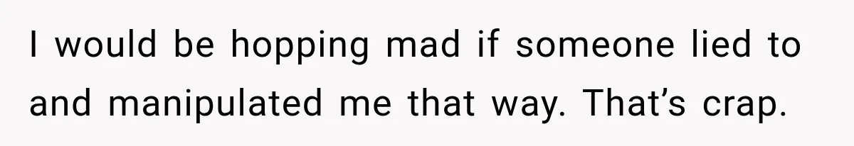 I would be hopping mad if someone lied to and manipulated me that way. That’s crap.