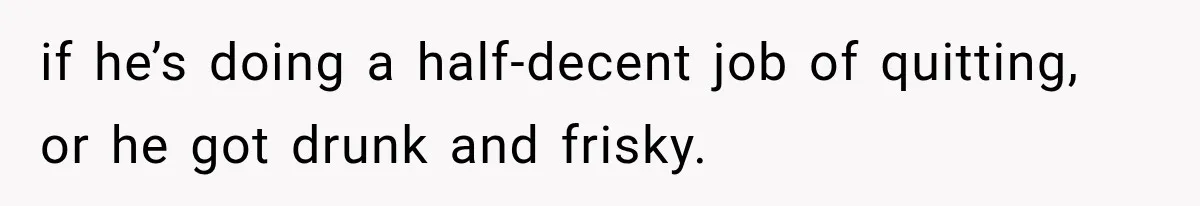 if he’s doing a half-decent job of quitting, or he got drunk and frisky.