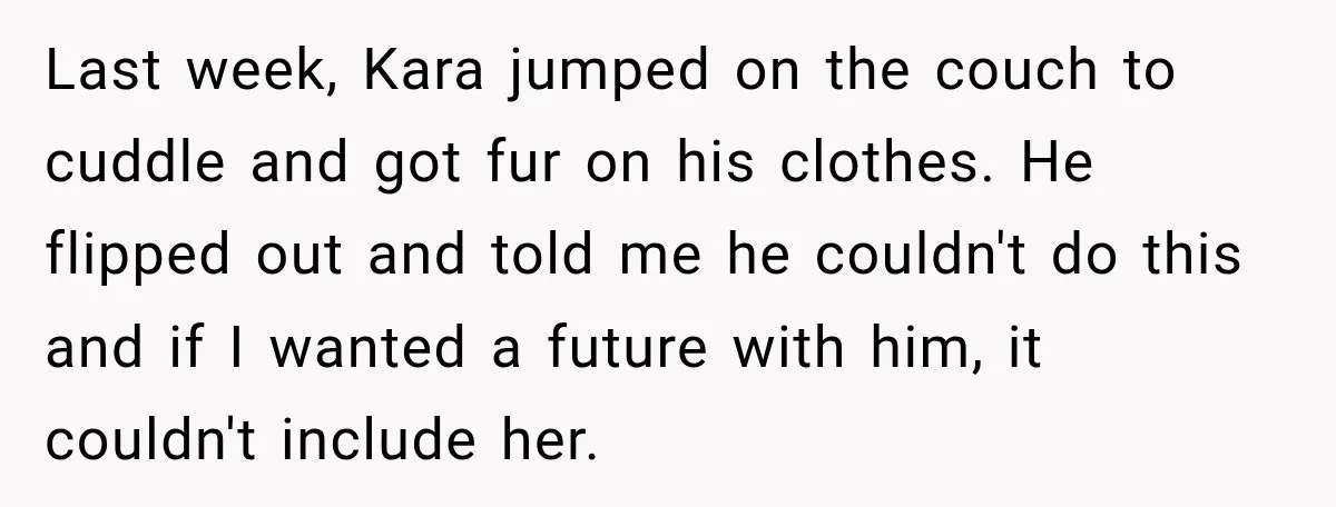 He Wanted A Future Without Her Dog, But She Decided It Would Be Without Him Last week, Kara jumped on the couch to cuddle and got fur on his clothes. He flipped out and told me he couldn't do this and if I wanted a...