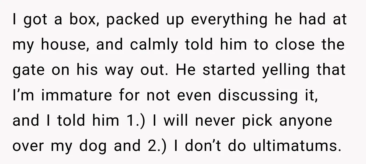 He Wanted A Future Without Her Dog, But She Decided It Would Be Without Him I got a box, packed up everything he had at my house, and calmly told him to close the gate on his way out. He started yelling that I’m immature...