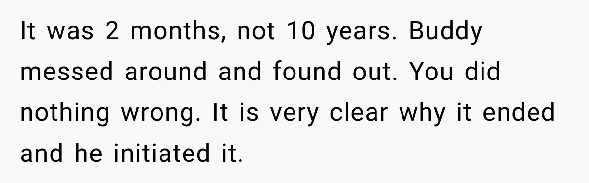 He Wanted A Future Without Her Dog, But She Decided It Would Be Without Him It was 2 months, not 10 years. Buddy messed around and found out. You did nothing wrong. It is very clear why it ended and he initiated it.