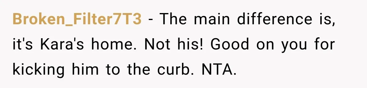 He Wanted A Future Without Her Dog, But She Decided It Would Be Without Him Broken_Filter7T3 − The main difference is, it's Kara's home. Not his! Good on you for kicking him to the curb. NTA.