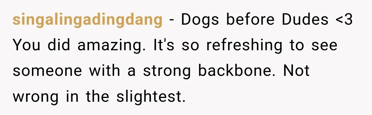 He Wanted A Future Without Her Dog, But She Decided It Would Be Without Him singalingadingdang − Dogs before Dudes <3 You did amazing. It's so refreshing to see someone with a strong backbone. Not wrong in the slightest.