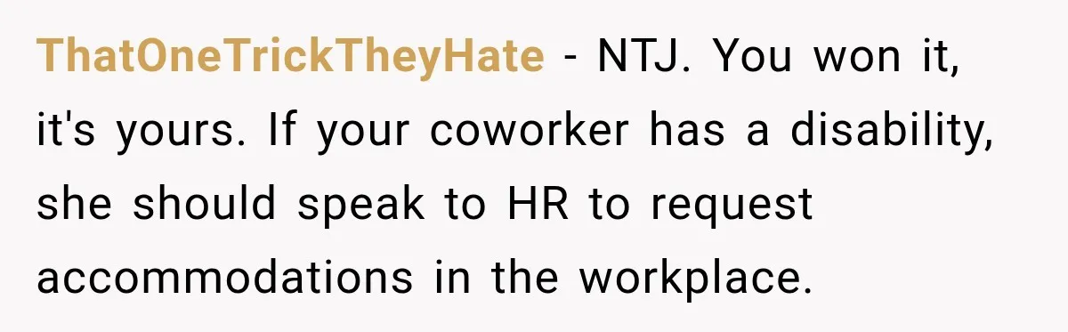 ThatOneTrickTheyHate − NTJ. You won it, it's yours. If your coworker has a disability, she should speak to HR to request accommodations in the workplace.