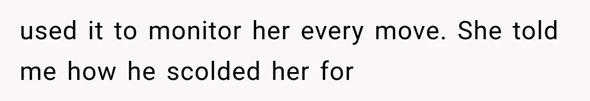 used it to monitor her every move. She told me how he scolded her for