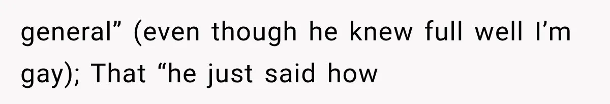 general” (even though he knew full well I’m gay); That “he just said how